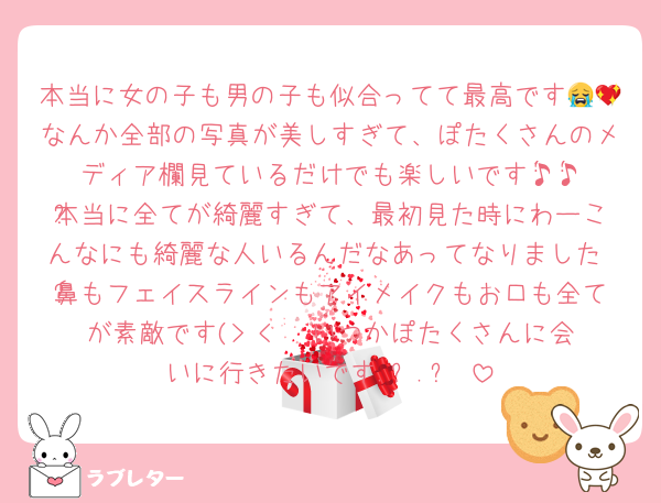 本当に女の子も男の子も似合ってて最高です😭💖なんか全部の写真が美しすぎて、ぽたくさんのメディア欄見ているだけでも楽しいです♪̊̈♪̆̈本当に全てが綺麗すぎて、最初見た時にわーこんなにも綺麗な人いるんだなあってなりました♡⃛鼻もフェイスラインもアイメイクもお口も全てが素敵です(> < ❤︎いつかぽたくさんに会いに行きたいです.ᐟ.ᐟ♡