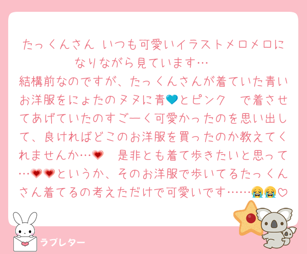 たっくんさん♡いつも可愛いイラストメロメロになりながら見ています…♡♡
結構前なのですが、たっくんさんが着ていた青いお洋服をにょたのヌヌに青💙とピンク🩷で着させてあげていたのすごーく可愛かったのを思い出して、良ければどこのお洋服を買ったのか教えてくれませんか…🥺💗是非とも着て歩きたいと思って…💗💗というか、そのお洋服で歩いてるたっくんさん着てるの考えただけで可愛いです……😭😭