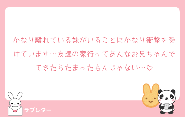 かなり離れている妹がいることにかなり衝撃を受けています…友達の家行ってあんなお兄ちゃんでてきたらたまったもんじゃない…