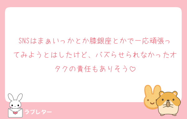 SNSはまぁいっかとか膝銀座とかで一応頑張ってみようとはしたけど、バズらせられなかったオタクの責任もありそう