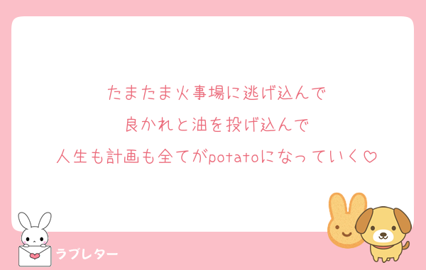 たまたま火事場に逃げ込んで
良かれと油を投げ込んで
人生も計画も全てがpotatoになっていく