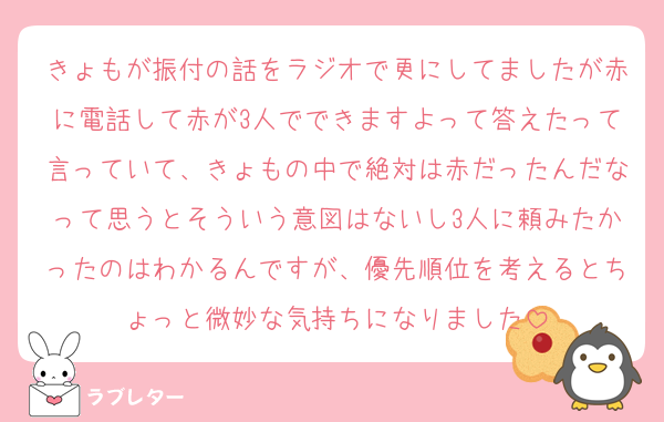 きょもが振付の話をラジオで更にしてましたが赤に電話して赤が3人でできますよって答えたって言っていて、きょもの中で絶対は赤だったんだなって思うとそういう意図はないし3人に頼みたかったのはわかるんですが、優先順位を考えるとちょっと微妙な気持ちになりました