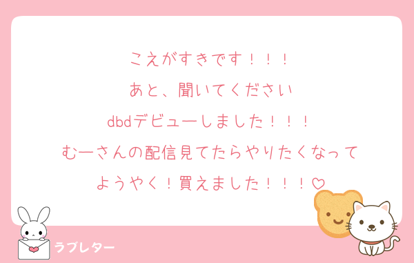 こえがすきです！！！
あと、聞いてください
dbdデビューしました！！！
むーさんの配信見てたらやりたくなって
ようやく！買えました！！！