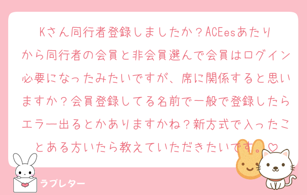 Kさん同行者登録しましたか？ACEesあたりから同行者の会員と非会員選んで会員はログイン必要になったみたいですが、席に関係すると思いますか？会員登録してる名前で一般で登録したらエラー出るとかありますかね？新方式で入ったことある方いたら教えていただきたいです。