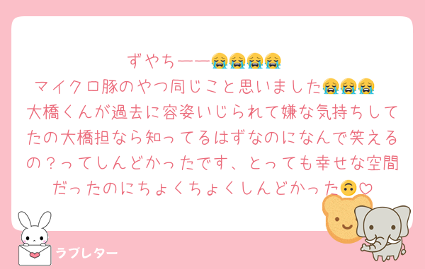ずやちーー😭😭😭😭
マイクロ豚のやつ同じこと思いました😭😭😭
大橋くんが過去に容姿いじられて嫌な気持ちしてたの大橋担なら知ってるはずなのになんで笑えるの？ってしんどかったです、とっても幸せな空間だったのにちょくちょくしんどかった🙃