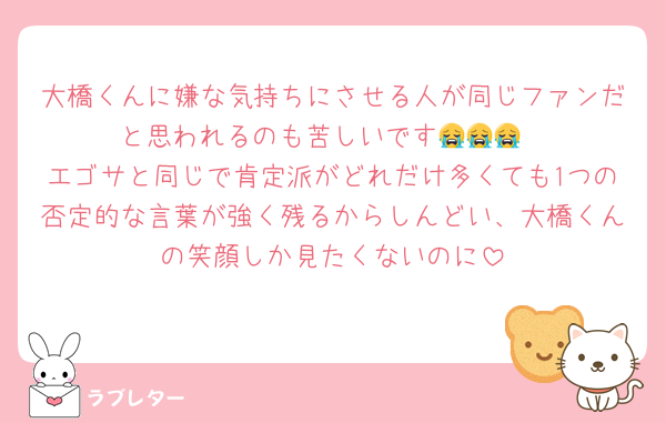 大橋くんに嫌な気持ちにさせる人が同じファンだと思われるのも苦しいです😭😭😭
エゴサと同じで肯定派がどれだけ多くても1つの否定的な言葉が強く残るからしんどい、大橋くんの笑顔しか見たくないのに