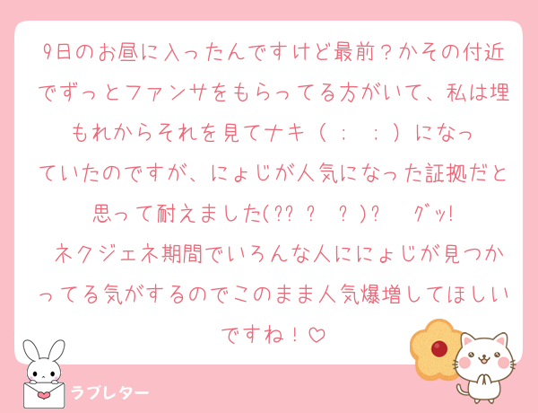 9日のお昼に入ったんですけど最前？かその付近でずっとファンサをもらってる方がいて、私は埋もれからそれを見てナキ（ ;  ; ）になっていたのですが、にょじが人気になった証拠だと思って耐えました(๑•̀ㅂ•́)و✧ｸﾞｯ! ネクジェネ期間でいろんな人ににょじが見つかってる気がするのでこのまま人気爆増してほしいですね！
