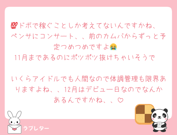 💯ドボで稼ぐことしか考えてないんですかね、
ペンサにコンサート、、前のカムバからずっと予定つめつめですよ😭
11月まであるのにポツポツ抜けちゃいそうで🥺
いくらアイドルでも人間なので体調管理も限界ありますよね、、12月はデビュー日なのでなんかあるんですかね、、