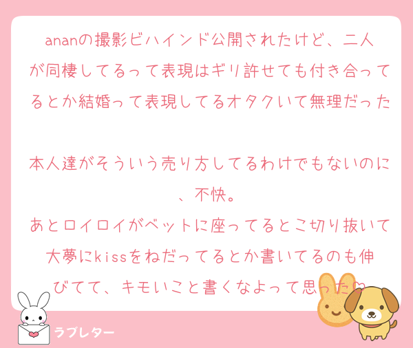 ananの撮影ビハインド公開されたけど、二人が同棲してるって表現はギリ許せても付き合ってるとか結婚って表現してるオタクいて無理だった
本人達がそういう売り方してるわけでもないのに、不快。
あとロイロイがベットに座ってるとこ切り抜いて大夢にkissをねだってるとか書いてるのも伸びてて、キモいこと書くなよって思った