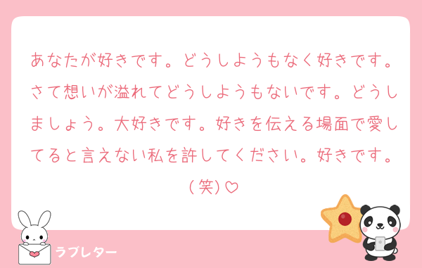あなたが好きです。どうしようもなく好きです。さて想いが溢れてどうしようもないです。どうしましょう。大好きです。好きを伝える場面で愛してると言えない私を許してください。好きです。(笑)