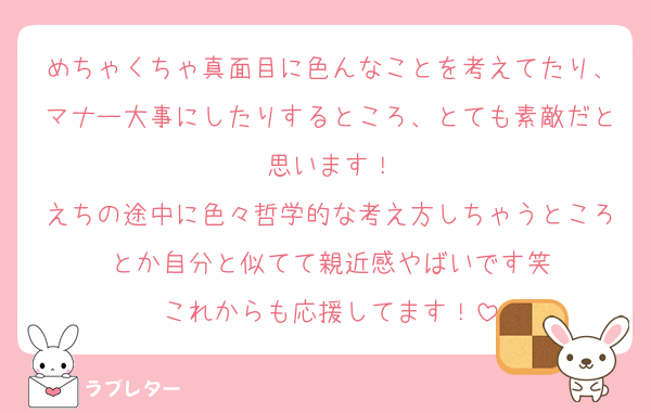 めちゃくちゃ真面目に色んなことを考えてたり、マナー大事にしたりするところ、とても素敵だと思います！
えちの途中に色々哲学的な考え方しちゃうところとか自分と似てて親近感やばいです笑
これからも応援してます！
