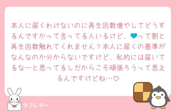 本人に届くわけないのに再生回数増やしてどうするんですかって言ってる人いるけど、💙って割と再生回数触れてくれません？本人に届くの基準がなんなのか分からないですけど、私的には届いてるなーと思ってるしだからこそ頑張ろうって思えるんですけどね…