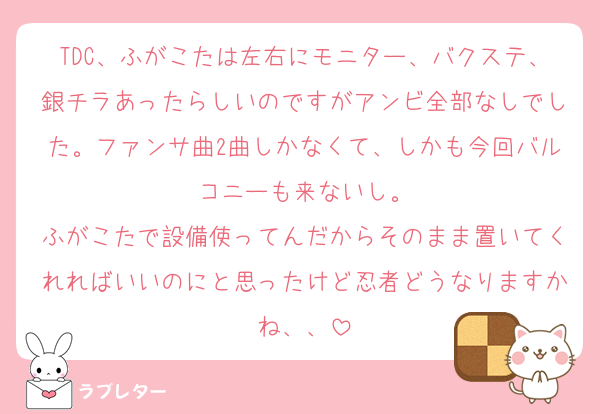 TDC、ふがこたは左右にモニター、バクステ、銀チラあったらしいのですがアンビ全部なしでした。ファンサ曲2曲しかなくて、しかも今回バルコニーも来ないし。
ふがこたで設備使ってんだからそのまま置いてくれればいいのにと思ったけど忍者どうなりますかね、、