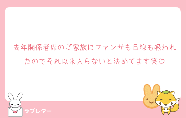去年関係者席のご家族にファンサも目線も吸われたのでそれ以来入らないと決めてます笑