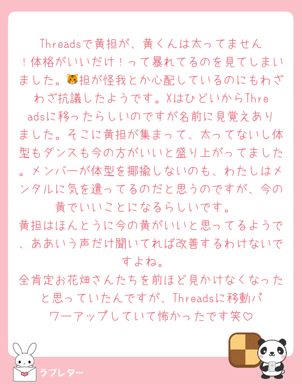 Threadsで黄担が、黄くんは太ってません！体格がいいだけ！って暴れてるのを見てしまいました。🐯担が怪我とか心配しているのにもわざわざ抗議したようです。XはひどいからThreadsに移ったらしいのですが名前に見覚えありました。そこに黄担が集まって、太ってないし体型もダンスも今の方がいいと盛り上がってました。メンバーが体型を揶揄しないのも、わたしはメンタルに気を遣ってるのだと思うのですが、今の黄でいいことになるらしいです。
黄担はほんとうに今の黄がいいと思ってるようで、ああいう声だけ聞いてれば改善するわけないですよね。
全肯定お花畑さんたちを前ほど見かけなくなったと思っていたんですが、Threadsに移動パワーアップしていて怖かったです笑