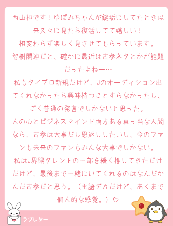 西山担です！ゆぽみちゃんが鍵垢にしてたとき以来久々に見たら復活してて嬉しい！
相変わらず楽しく見させてもらっています。
智樹関連だと、確かに最近は古参ネタとかが話題だったよねー…
私もタイプロ新規だけど、Jのオーディション出てくれなかったら興味持つことすらなかったし、ごく普通の発言でしかないと思った。
人の心とビジネスマインド両方ある真っ当な人間なら、古参は大事だし恩返ししたいし、今のファンも未来のファンもみんな大事でしかない。
私はJ界隈タレントの一部を緩く推してきただけだけど、最後まで一緒にいてくれるのはなんだかんだ古参だと思う。（主語デカだけど、あくまで個人的な感覚。）