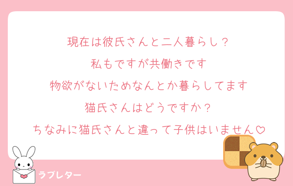 現在は彼氏さんと二人暮らし？
私もですが共働きです
物欲がないためなんとか暮らしてます
猫氏さんはどうですか？
ちなみに猫氏さんと違って子供はいません