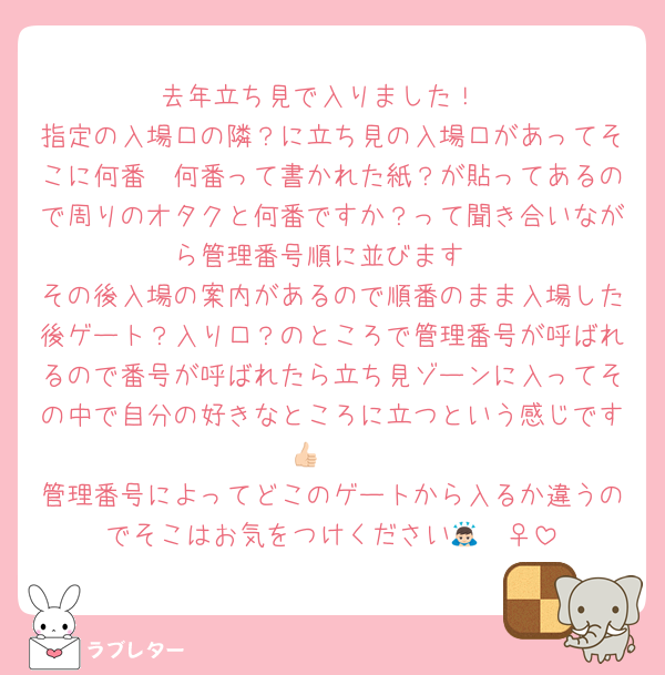 去年立ち見で入りました！
指定の入場口の隣？に立ち見の入場口があってそこに何番〜何番って書かれた紙？が貼ってあるので周りのオタクと何番ですか？って聞き合いながら管理番号順に並びます
その後入場の案内があるので順番のまま入場した後ゲート？入り口？のところで管理番号が呼ばれるので番号が呼ばれたら立ち見ゾーンに入ってその中で自分の好きなところに立つという感じです👍🏻
管理番号によってどこのゲートから入るか違うのでそこはお気をつけください🙇🏻‍♀️