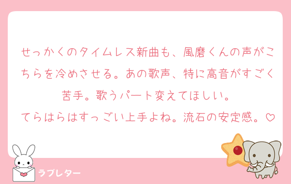 せっかくのタイムレス新曲も、風磨くんの声がこちらを冷めさせる。あの歌声、特に高音がすごく苦手。歌うパート変えてほしい。
てらはらはすっごい上手よね。流石の安定感。