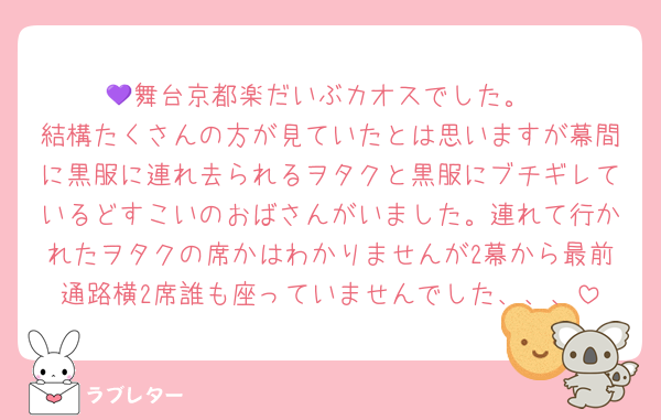 💜舞台京都楽だいぶカオスでした。
結構たくさんの方が見ていたとは思いますが幕間に黒服に連れ去られるヲタクと黒服にブチギレているどすこいのおばさんがいました。連れて行かれたヲタクの席かはわかりませんが2幕から最前通路横2席誰も座っていませんでした、、、
