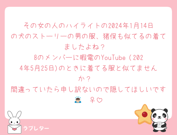 その女の人のハイライトの2024年1月14日の犬のストーリーの男の服、猪俣も似てるの着てましたよね？
8のメンバーに暇電のYouTube (2024年5月25日)のときに着てる服と似てませんか？
間違っていたら申し訳ないので隠してほしいです🙇🏻‍♀️