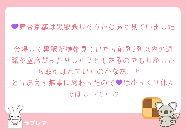 💜舞台京都は黒服厳しそうだなあと見ていました
会場して黒服が携帯見ていたり前列3列以内の通路が空席だったりしたこともあるのでもしかしたら取引ばれていたのかなあ、と
とりあえず無事に終わったので💜はゆっくり休んでほしいです
