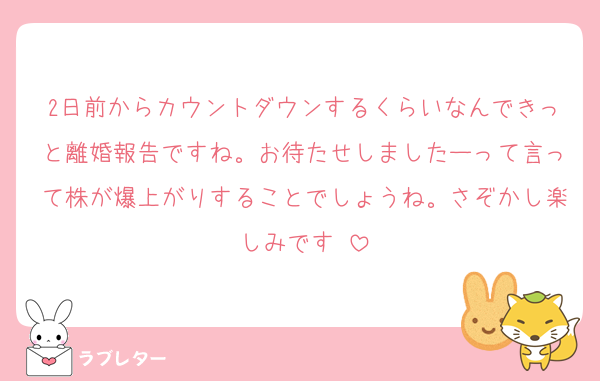 2日前からカウントダウンするくらいなんできっと離婚報告ですね。お待たせしましたーって言って株が爆上がりすることでしょうね。さぞかし楽しみです♡