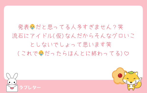 発表👶だと思ってる人多すぎません？笑
流石にアイドル(仮)なんだからそんなグロいことしないでしょって思います笑
(これで👶だったらほんとに終わってる)