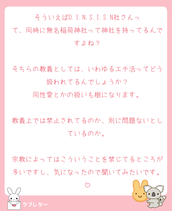 そういえばD.I.N.S.I.S.N社さんって、同時に無名稲荷神社って神社を持ってるんですよね？

そちらの教義としては、いわゆるエチ活ってどう扱われてるんでしょうか？
同性愛とかの扱いも樹になります。

教義上では禁止されてるのか、別に問題ないとしているのか。

宗教によってはこういうことを禁じてるところが多いですし、気になったので聞いてみたいです。