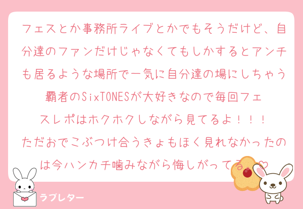 フェスとか事務所ライブとかでもそうだけど、自分達のファンだけじゃなくてもしかするとアンチも居るような場所で一気に自分達の場にしちゃう覇者のSixTONESが大好きなので毎回フェスレポはホクホクしながら見てるよ！！！
ただおでこぶつけ合うきょもほく見れなかったのは今ハンカチ噛みながら悔しがってる。