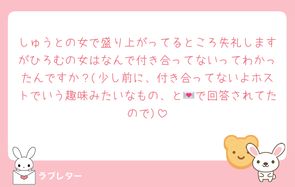 しゅうとの女で盛り上がってるところ失礼しますがひろむの女はなんで付き合ってないってわかったんですか？(少し前に、付き合ってないよホストでいう趣味みたいなもの、と💌で回答されてたので)
