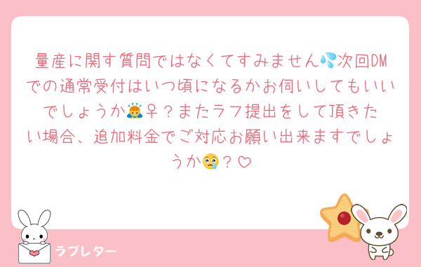 量産に関す質問ではなくてすみません💦次回DMでの通常受付はいつ頃になるかお伺いしてもいいでしょうか🙇‍♀️？またラフ提出をして頂きたい場合、追加料金でご対応お願い出来ますでしょうか😢？
