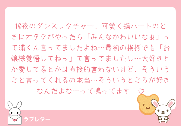 10夜のダンスレクチャー、可愛く指ハートのときにオタクがやったら「みんなかわいいなぁ」って浦くん言ってましたよね…最初の挨拶でも「お嬢様覚悟してねっ」て言ってましたし…大好きとか愛してるとかは直接的言わないけど、そういうこと言ってくれるの本当…そういうところが好きなんだよなーって鳴ってます🥲