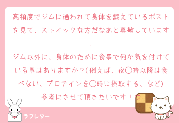 高頻度でジムに通われて身体を鍛えているポストを見て、ストイックな方だなあと尊敬しています！
ジム以外に、身体のために食事で何か気を付けている事はありますか？(例えば、夜◯時以降は食べない、プロテインを◯時に摂取する、など)
参考にさせて頂きたいです！
