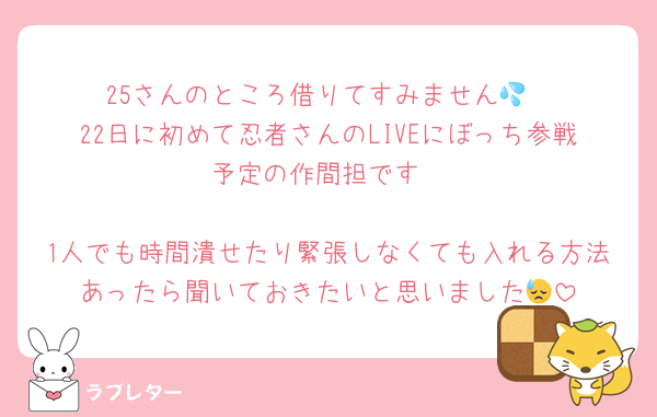 25さんのところ借りてすみません💦
22日に初めて忍者さんのLIVEにぼっち参戦予定の作間担です

1人でも時間潰せたり緊張しなくても入れる方法あったら聞いておきたいと思いました😓