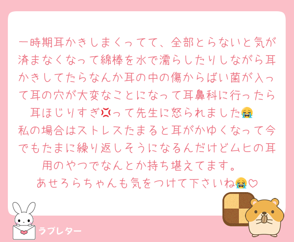 一時期耳かきしまくってて、全部とらないと気が済まなくなって綿棒を水で濡らしたりしながら耳かきしてたらなんか耳の中の傷からばい菌が入って耳の穴が大変なことになって耳鼻科に行ったら耳ほじりすぎ💢って先生に怒られました😭
私の場合はストレスたまると耳がかゆくなって今でもたまに繰り返しそうになるんだけどムヒの耳用のやつでなんとか持ち堪えてます。
あせろらちゃんも気をつけて下さいね😭