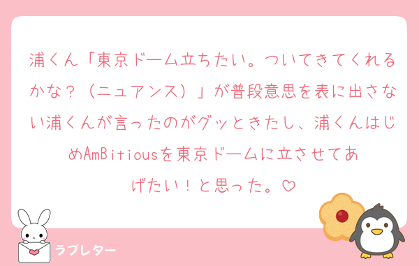 浦くん「東京ドーム立ちたい。ついてきてくれるかな？（ニュアンス）」が普段意思を表に出さない浦くんが言ったのがグッときたし、浦くんはじめAmBitiousを東京ドームに立させてあげたい！と思った。