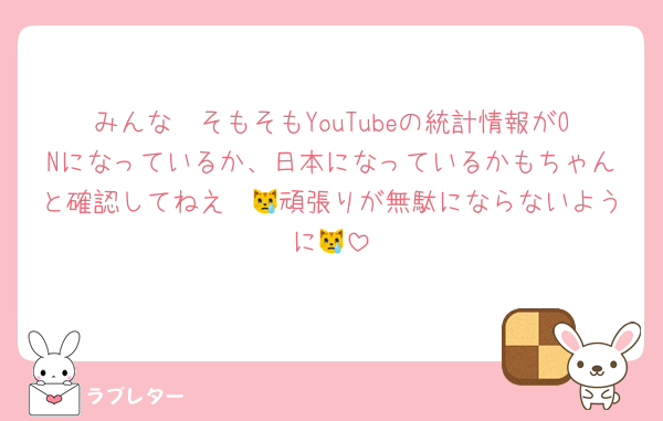 みんな〜そもそもYouTubeの統計情報がONになっているか、日本になっているかもちゃんと確認してねえ〜😿頑張りが無駄にならないように😿