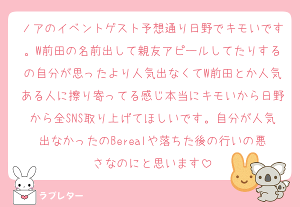 ノアのイベントゲスト予想通り日野でキモいです。W前田の名前出して親友アピールしてたりするの自分が思ったより人気出なくてW前田とか人気ある人に擦り寄ってる感じ本当にキモいから日野から全SNS取り上げてほしいです。自分が人気出なかったのBerealや落ちた後の行いの悪さなのにと思います