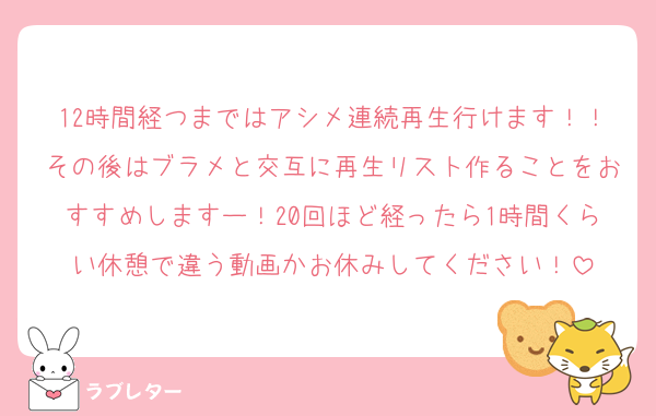 12時間経つまではアシメ連続再生行けます！！その後はブラメと交互に再生リスト作ることをおすすめしますー！20回ほど経ったら1時間くらい休憩で違う動画かお休みしてください！