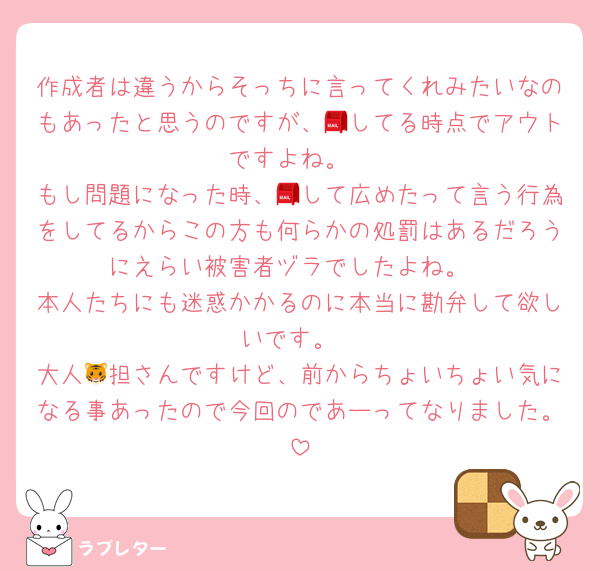 作成者は違うからそっちに言ってくれみたいなのもあったと思うのですが、📮してる時点でアウトですよね。
もし問題になった時、📮して広めたって言う行為をしてるからこの方も何らかの処罰はあるだろうにえらい被害者ヅラでしたよね。
本人たちにも迷惑かかるのに本当に勘弁して欲しいです。
大人🐯担さんですけど、前からちょいちょい気になる事あったので今回のであーってなりました。