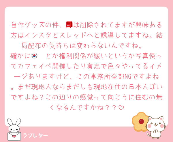 自作グッズの件、📮は削除されてますが興味ある方はインスタとスレッドへと誘導してますね。結局配布の気持ちは変わらないんですね。
確かに🇰🇷とか権利関係が緩いというか写真使ってカフェイベ開催したり有志で色々やってるイメージありますけど、この事務所全部NGですよね。まだ現地人ならまだしも現地在住の日本人ぽいですよね？この辺りの感覚って向こうに住むの無くなるんですかね？？