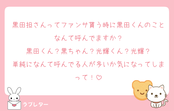 黒田担さんってファンサ貰う時に黒田くんのことなんて呼んでますか？
黒田くん？黒ちゃん？光輝くん？光輝？
単純になんて呼んでる人が多いか気になってしまって！