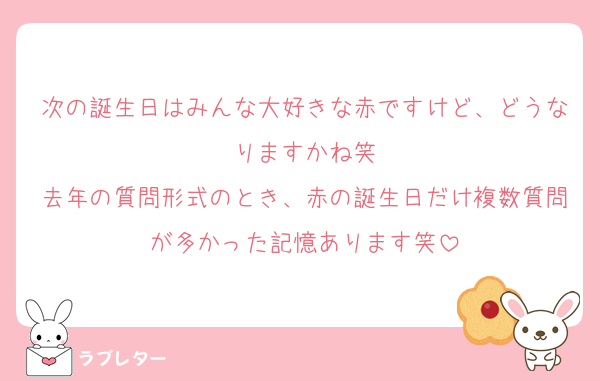次の誕生日はみんな大好きな赤ですけど、どうなりますかね笑
去年の質問形式のとき、赤の誕生日だけ複数質問が多かった記憶あります笑