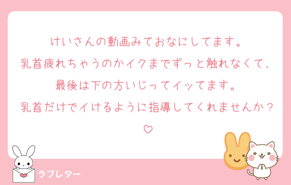 けいさんの動画みておなにしてます。
乳首疲れちゃうのかイクまでずっと触れなくて、最後は下の方いじってイッてます。
乳首だけでイけるように指導してくれませんか？