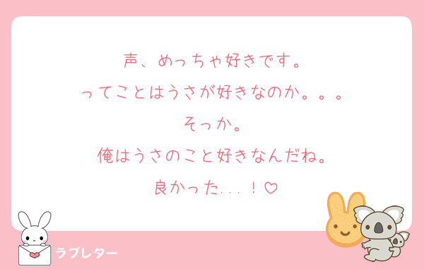 声、めっちゃ好きです。
ってことはうさが好きなのか。。。
そっか。
俺はうさのこと好きなんだね。
良かった...！