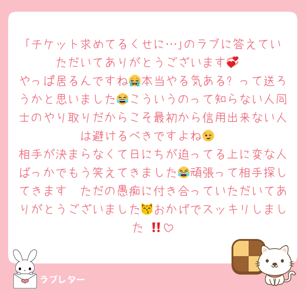｢チケット求めてるくせに…｣のラブに答えていただいてありがとうございます💞
やっぱ居るんですね😭本当やる気ある❓って送ろうかと思いました😂こういうのって知らない人同士のやり取りだからこそ最初から信用出来ない人は避けるべきですよね😉
相手が決まらなくて日にちが迫ってる上に変な人ばっかでもう笑えてきました😂頑張って相手探してきます🫡ただの愚痴に付き合っていただいてありがとうございました😽おかげでスッキリしました‼️💓