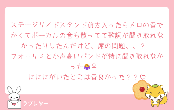 ステージサイドスタンド前方入ったらメロの音でかくてボーカルの音も散ってて歌詞が聞き取れなかったりしたんだけど、席の問題、、？
フォーリミとか声高いバンドが特に聞き取れなかった🤷‍♀️
にににがいたとこは音良かった？？