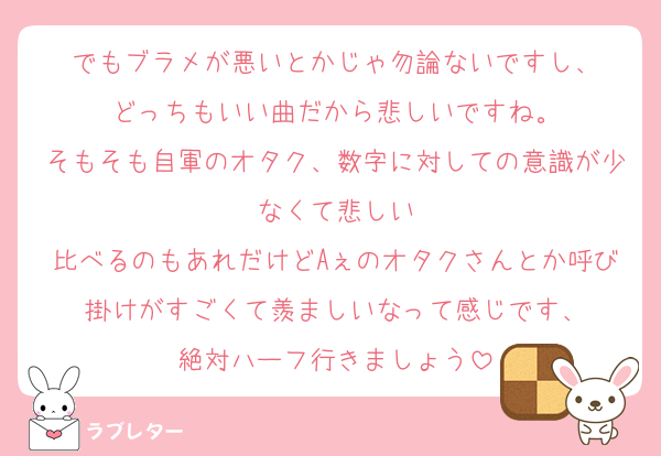 でもブラメが悪いとかじゃ勿論ないですし、
どっちもいい曲だから悲しいですね。
そもそも自軍のオタク、数字に対しての意識が少なくて悲しい
比べるのもあれだけどAぇのオタクさんとか呼び掛けがすごくて羨ましいなって感じです、
絶対ハーフ行きましょう