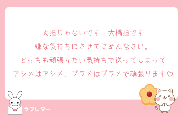 丈担じゃないです！大橋担です
嫌な気持ちにさせてごめんなさい。
どっちも頑張りたい気持ちで送ってしまって
アシメはアシメ、ブラメはブラメで頑張ります